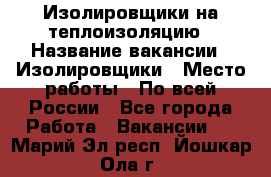 Изолировщики на теплоизоляцию › Название вакансии ­ Изолировщики › Место работы ­ По всей России - Все города Работа » Вакансии   . Марий Эл респ.,Йошкар-Ола г.